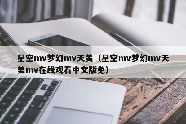 星空mv梦幻mv天美（星空mv梦幻mv天美mv在线观看中文版免）