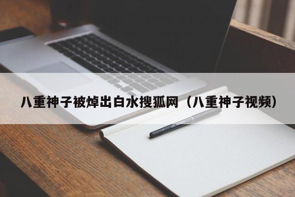 八重神子被焯出白水搜狐网（八重神子视频）