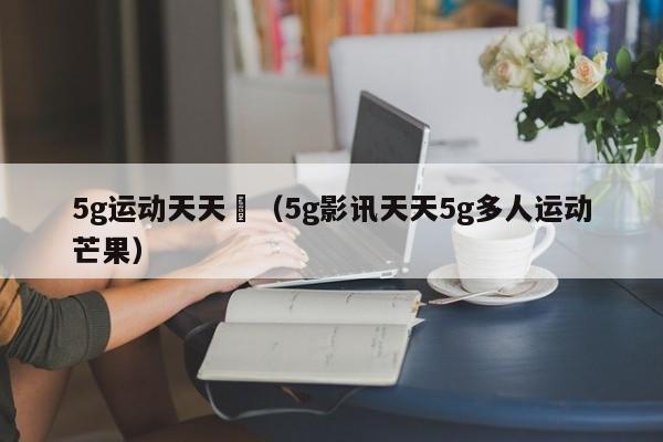 5g运动天天奭（5g影讯天天5g多人运动芒果）