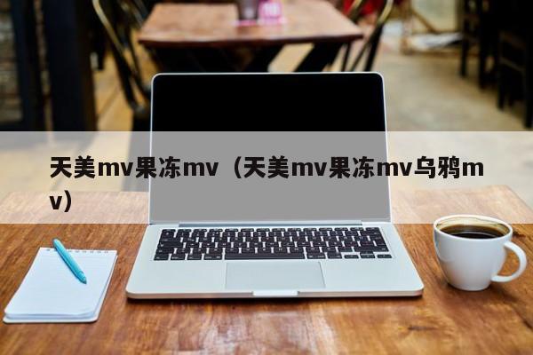 天美mv果冻mv(天美mv果冻mv乌鸦mv)