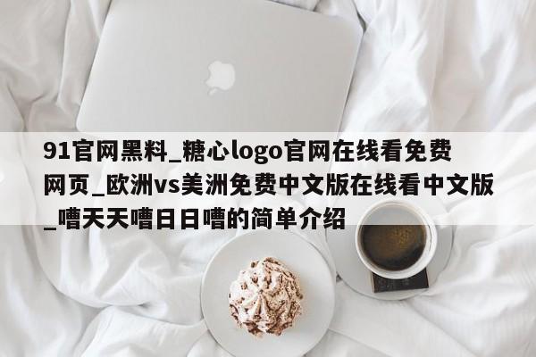 91官网黑料_糖心logo官网在线看免费网页_欧洲vs美洲免费中文版在线看中文版_嘈天天嘈日日嘈的简单介绍