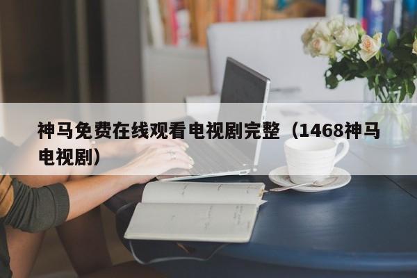神马免费在线观看电视剧完整(1468神马电视剧)