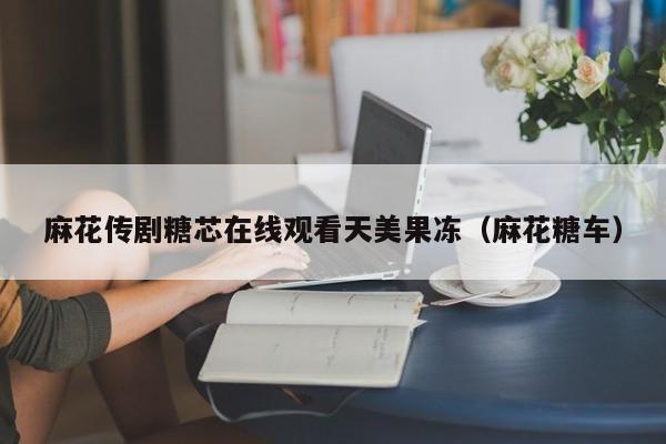麻花传剧糖芯在线观看天美果冻（麻花糖车）