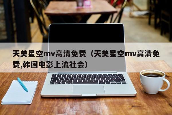 天美星空mv高清免费（天美星空mv高清免费,韩国电影上流社会）