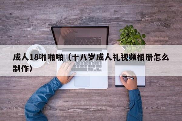 成人18啪啪啪（十八岁成人礼视频相册怎么制作）