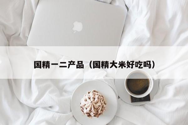 国精一二产品（国精大米好吃吗）