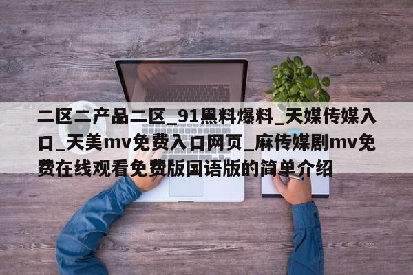 二区二产品二区_91黑料爆料_天媒传媒入口_天美mv免费入口网页_麻传媒剧mv免费在线观看免费版国语版的简单介绍