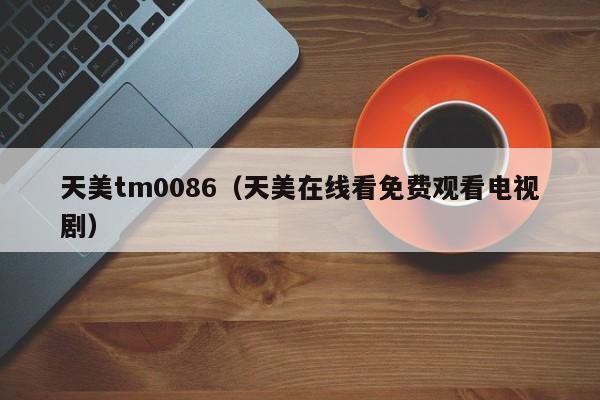 天美tm0086(天美在线看免费观看电视剧)