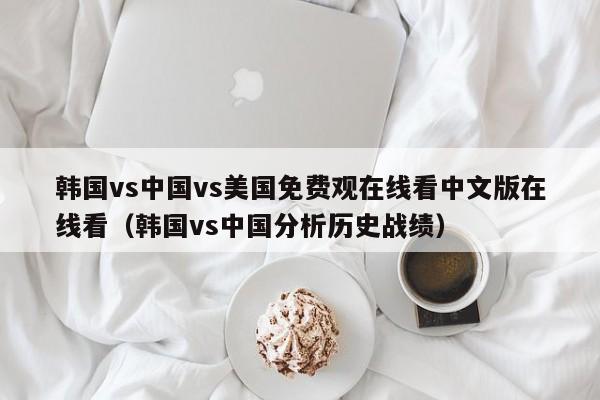 韩国vs中国vs美国免费观在线看中文版在线看(韩国vs中国分析历史战绩)