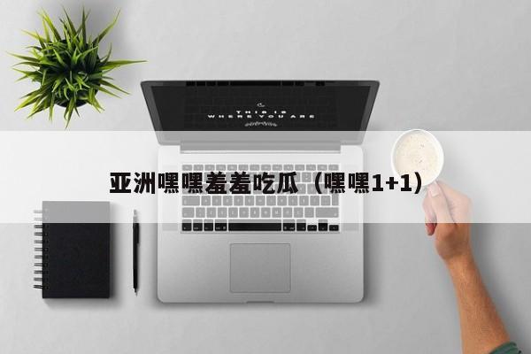 亚洲嘿嘿羞羞吃瓜(嘿嘿1+1)