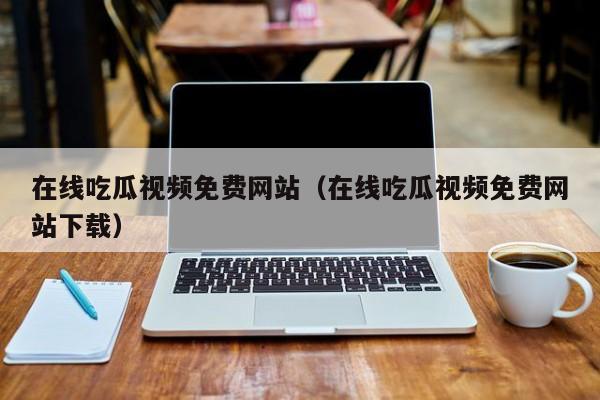 在线吃瓜视频免费网站(在线吃瓜视频免费网站下载)