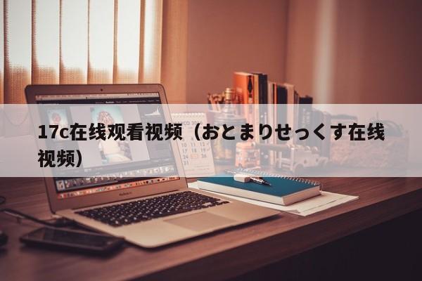 17c在线观看视频(おとまりせっくす在线视频)
