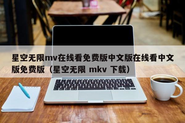 星空无限mv在线看免费版中文版在线看中文版免费版(星空无限 mkv 下载)