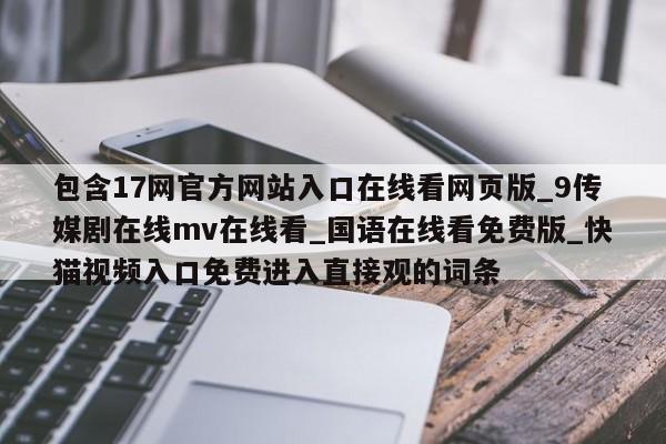 包含17网官方网站入口在线看网页版_9传媒剧在线mv在线看_国语在线看免费版_快猫视频入口免费进入直接观的词条