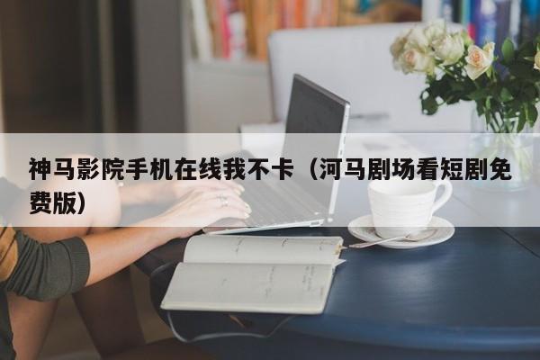 神马影院手机在线我不卡（河马剧场看短剧免费版）