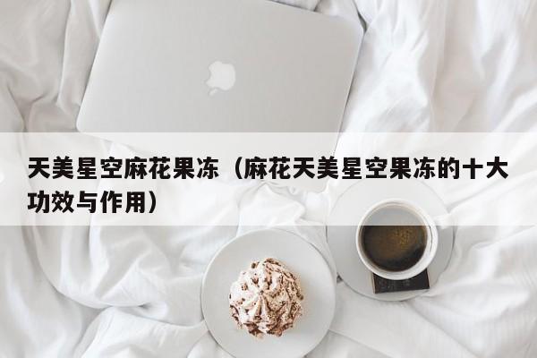 天美星空麻花果冻（麻花天美星空果冻的十大功效与作用）