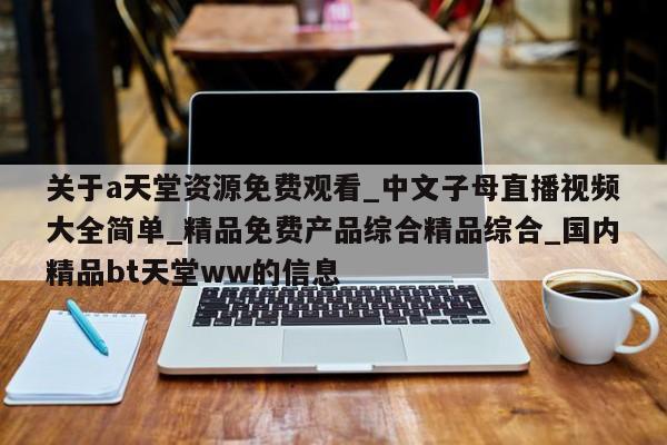关于a天堂资源免费观看_中文子母直播视频大全简单_精品免费产品综合精品综合_国内精品bt天堂ww的信息