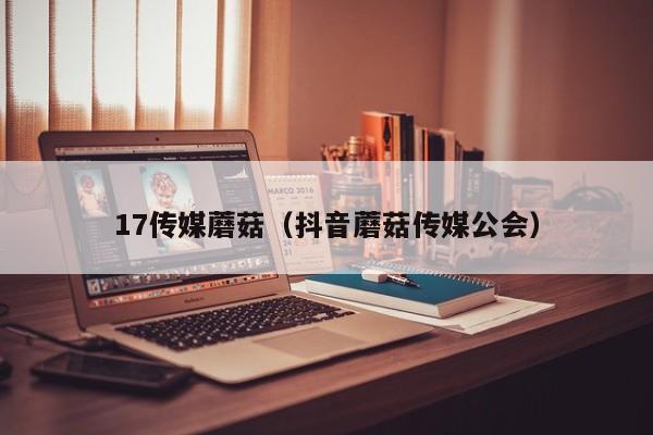 17传媒蘑菇（抖音蘑菇传媒公会）