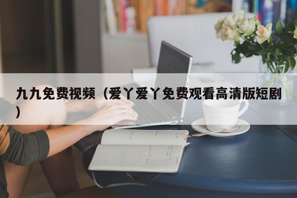 九九免费视频（爱丫爱丫免费观看高清版短剧）