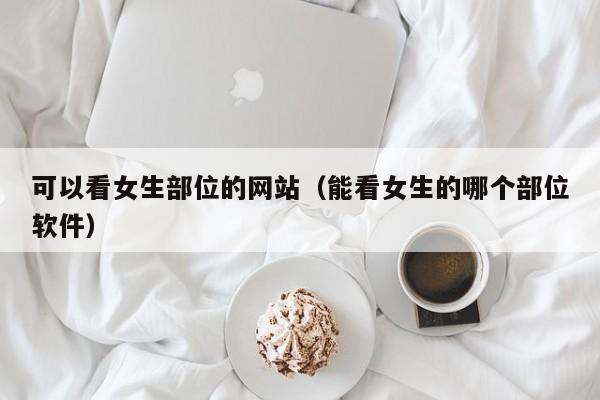 可以看女生部位的网站（能看女生的哪个部位软件）