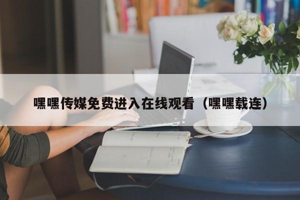 嘿嘿传媒免费进入在线观看(嘿嘿载连)
